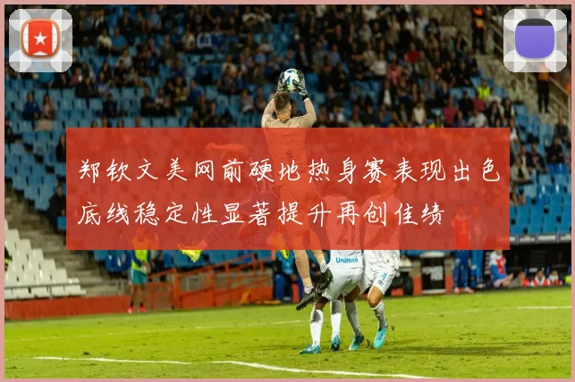 郑钦文美网前硬地热身赛表现出色底线稳定性显著提升再创佳绩